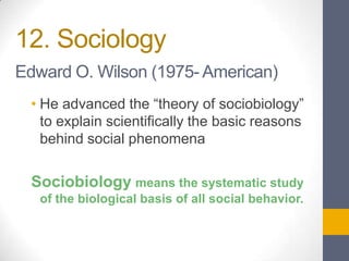 12. Sociology
Edward O. Wilson (1975- American)
• He advanced the “theory of sociobiology”
to explain scientifically the basic reasons
behind social phenomena

Sociobiology means the systematic study
of the biological basis of all social behavior.

 