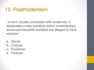 13. Postmodernism
- A term usually contrasted with modernity; it
designates a new condition which contemporary
advanced industrial societies are alleged to have
reached.
a.
b.
c.
d.

Social
Cultural
Economic
Political

 