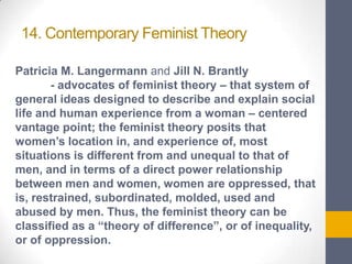 14. Contemporary Feminist Theory
Patricia M. Langermann and Jill N. Brantly
- advocates of feminist theory – that system of
general ideas designed to describe and explain social
life and human experience from a woman – centered
vantage point; the feminist theory posits that
women’s location in, and experience of, most
situations is different from and unequal to that of
men, and in terms of a direct power relationship
between men and women, women are oppressed, that
is, restrained, subordinated, molded, used and
abused by men. Thus, the feminist theory can be
classified as a “theory of difference”, or of inequality,
or of oppression.

 
