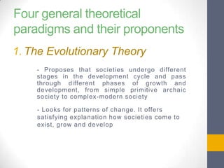 Four general theoretical
paradigms and their proponents
1. The Evolutionary Theory
- Proposes that societies undergo different
stages in the development cycle and pass
through different phases of growth and
development, from simple primitive archaic
society to complex-modern society
- Looks for patterns of change. It offers
satisfying explanation how societies come to
exist, grow and develop

 