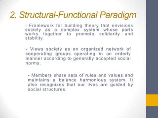 2. Structural-Functional Paradigm
- Framework for building theory that envisions

society as a complex system whose parts
works together to promote solidarity and
stability.
- Views society as an organized network of
cooperating groups operating in an orderly
manner according to generally accepted social
norms.
- Members share sets of rules and values and
maintains a balance harmonious system. It
also recognizes that our lives are guided by
social structures.

 