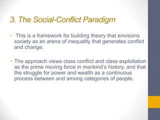 3. The Social-Conflict Paradigm
• This is a framework for building theory that envisions
society as an arena of inequality that generates conflict
and change.
• The approach views class conflict and class exploitation
as the prime moving force in mankind’s history, and that
the struggle for power and wealth as a continuous
process between and among categories of people.

 