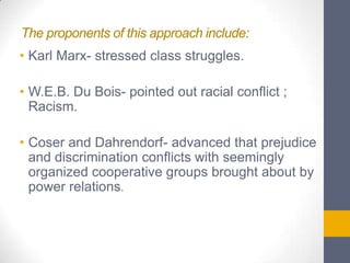 The proponents of this approach include:
• Karl Marx- stressed class struggles.

• W.E.B. Du Bois- pointed out racial conflict ;
Racism.
• Coser and Dahrendorf- advanced that prejudice
and discrimination conflicts with seemingly
organized cooperative groups brought about by
power relations.

 