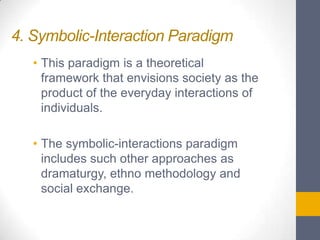 4. Symbolic-Interaction Paradigm
• This paradigm is a theoretical
framework that envisions society as the
product of the everyday interactions of
individuals.

• The symbolic-interactions paradigm
includes such other approaches as
dramaturgy, ethno methodology and
social exchange.

 