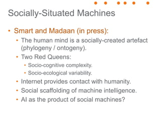 Socially-Situated Machines
• Smart and Madaan (in press):
• The human mind is a socially-created artefact
(phylogeny / ontogeny).
• Two Red Queens:
• Socio-cognitive complexity.
• Socio-ecological variability.
• Internet provides contact with humanity.
• Social scaffolding of machine intelligence.
• AI as the product of social machines?
 