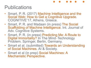 Publications
• Smart, P. R. (2017) Machine Intelligence and the
Social Web: How to Get a Cognitive Upgrade.
COGNITIVE’17, Athens, Greece.
• Smart, P. R. and Madaan (in press) The Social
Scaffolding of Machine Intelligence. Int. Journal of
Adv. Cognitive Systems.
• Smart, P. R. (in press) Predicting Me: A Route to
Digital Immortality? In The Mind–Technology
Problem. Springer, Berlin, Germany.
• Smart et al. (submitted) Towards an Understanding
of Social Machines. AI & Society.
• Smart et al (in prep) Social Machines: A
Mechanistic Perspective.
 