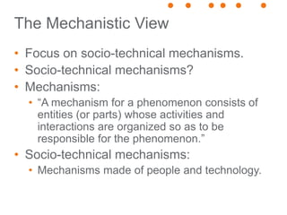 The Mechanistic View
• Focus on socio-technical mechanisms.
• Socio-technical mechanisms?
• Mechanisms:
• “A mechanism for a phenomenon consists of
entities (or parts) whose activities and
interactions are organized so as to be
responsible for the phenomenon.”
• Socio-technical mechanisms:
• Mechanisms made of people and technology.
 