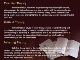 Feminist Theory
Feminist theory is one of the major contemporary sociological theories,
which analyses the status of women and men in society with the purpose of using
that knowledge to better women's lives. Feminist theory is most concerned with
giving a voice to women and highlighting the various ways women have contributed
to society.

Critical Theory
Critical theory is a type of social theory oriented toward critiquing and
changing society as a whole, in contrast to traditional theory oriented only to
understanding or explaining it. Critical theories aim to dig beneath the surface of
social life and uncover the assumptions that keep us from a full and true
understanding of how the world works.

Labeling Theory
Labeling theory is one of the most important approaches to understanding
deviant and criminal behavior. It begins with the assumption that no act is
intrinsically criminal. Definitions of criminality are established by those in power
through the formulation of laws and the interpretation of those laws by police,
courts, and correctional institutions.

 