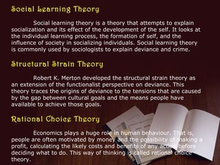 Social Learning Theory
Social learning theory is a theory that attempts to explain
socialization and its effect of the development of the self. It looks at
the individual learning process, the formation of self, and the
influence of society in socializing individuals. Social learning theory
is commonly used by sociologists to explain deviance and crime.

Structural Strain Theory
Robert K. Merton developed the structural strain theory as
an extension of the functionalist perspective on deviance. This
theory traces the origins of deviance to the tensions that are caused
by the gap between cultural goals and the means people have
available to achieve those goals.

Rational Choice Theory
Economics plays a huge role in human behaviour. That is,
people are often motivated by money and the possibility of making a
profit, calculating the likely costs and benefits of any action before
deciding what to do. This way of thinking is called rational choice
theory.

 