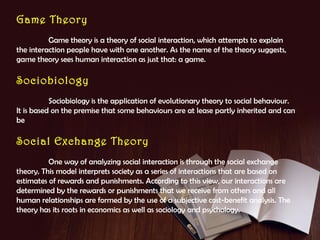 Game Theory
Game theory is a theory of social interaction, which attempts to explain
the interaction people have with one another. As the name of the theory suggests,
game theory sees human interaction as just that: a game.

Sociobiology
Sociobiology is the application of evolutionary theory to social behaviour.
It is based on the premise that some behaviours are at lease partly inherited and can
be

Social Exchange Theory
One way of analyzing social interaction is through the social exchange
theory. This model interprets society as a series of interactions that are based on
estimates of rewards and punishments. According to this view, our interactions are
determined by the rewards or punishments that we receive from others and all
human relationships are formed by the use of a subjective cost-benefit analysis. The
theory has its roots in economics as well as sociology and psychology.

 