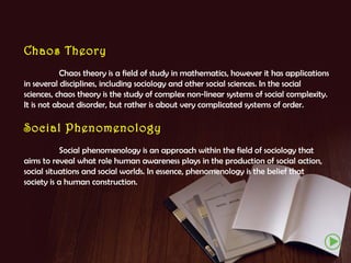 Chaos Theory
Chaos theory is a field of study in mathematics, however it has applications
in several disciplines, including sociology and other social sciences. In the social
sciences, chaos theory is the study of complex non-linear systems of social complexity.
It is not about disorder, but rather is about very complicated systems of order.

Social Phenomenology
Social phenomenology is an approach within the field of sociology that
aims to reveal what role human awareness plays in the production of social action,
social situations and social worlds. In essence, phenomenology is the belief that
society is a human construction.

 