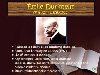 Émile Durkheim
(French) (1858-1917)

• Founded sociology as an academic discipline
• Famous for his study on suicides (1897)
• Use of statistics in sociology
• Key concepts: social facts, social structure
social solidarity, collective conscience, mechanical and
organic solidarity, anomie
• Structural/functionalist theorist

 