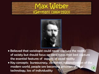 Max Weber

(German) (1864-1920)

• Believed that sociologist could never capture the reality
of society but should focus on ideal types that best capture
the essential features of aspects of social reality
• Key concepts: bureaucracy, verstehen, rationalization of the
modern world, people are becoming prisoners of new
technology, loss of individuality

 