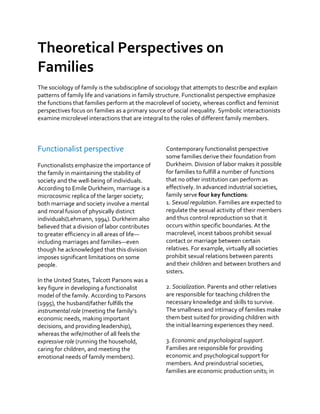 Theoretical Perspectives on
Families
The sociology of family is the subdiscipline of sociology that attempts to describe and explain
patterns of family life and variations in family structure. Functionalist perspective emphasize
the functions that families perform at the macrolevel of society, whereas conflict and feminist
perspectives focus on families as a primary source of social inequality. Symbolic interactionists
examine microlevel interactions that are integral to the roles of different family members.
Functionalist perspective
Functionalists emphasize the importance of
the family in maintaining the stability of
society and the well-being of individuals.
According to Emile Durkheim, marriage is a
microcosmic replica of the larger society;
both marriage and society involve a mental
and moral fusion of physically distinct
individuals(Lehmann, 1994). Durkheim also
believed that a division of labor contributes
to greater efficiency in all areas of life—
including marriages and families—even
though he acknowledged that this division
imposes significant limitations on some
people.
In the United States, Talcott Parsons was a
key figure in developing a functionalist
model of the family. According to Parsons
(1995), the husband/father fulfills the
instrumental role (meeting the family’s
economic needs, making important
decisions, and providing leadership),
whereas the wife/mother of all feels the
expressive role (running the household,
caring for children, and meeting the
emotional needs of family members).
Contemporary functionalist perspective
some families derive their foundation from
Durkheim. Division of labor makes it possible
for families to fulfill a number of functions
that no other institution can perform as
effectively. In advanced industrial societies,
family serve four key functions:
1. Sexual regulation. Families are expected to
regulate the sexual activity of their members
and thus control reproduction so that it
occurs within specific boundaries. At the
macrolevel, incest taboos prohibit sexual
contact or marriage between certain
relatives. For example, virtually all societies
prohibit sexual relations between parents
and their children and between brothers and
sisters.
2. Socialization. Parents and other relatives
are responsible for teaching children the
necessary knowledge and skills to survive.
The smallness and intimacy of families make
them best suited for providing children with
the initial learning experiences they need.
3. Economic and psychological support.
Families are responsible for providing
economic and psychological support for
members. And preindustrial societies,
families are economic production units; in
 