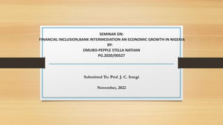 SEMINAR ON:
FINANCIAL INCLUSION,BANK INTERMEDIATION AN ECONOMIC GROWTH IN NIGERIA
BY:
OMUBO-PEPPLE STELLA NATHAN
PG.2020/00527
Submitted To: Prof. J. C. Imegi
November, 2022
 