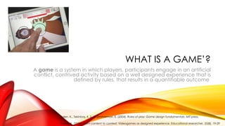 WHAT IS A GAME’?
A game is a system in which players, participants engage in an artificial
conflict, contrived activity based on a well designed experience that is
defined by rules, that results in a quantifiable outcome
Salen, K., Tekinbaş, K. S., & Zimmerman, E. (2004). Rules of play: Game design fundamentals. MIT press.
Squire, K. (2006). From content to context: Videogames as designed experience. Educational researcher, 35(8), 19-29
 
