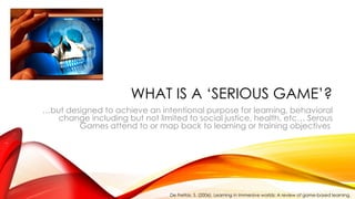 WHAT IS A ‘SERIOUS GAME’?
…but designed to achieve an intentional purpose for learning, behavioral
change including but not limited to social justice, health, etc… Serous
Games attend to or map back to learning or training objectives
De Freitas, S. (2006). Learning in immersive worlds: A review of game-based learning.
 
