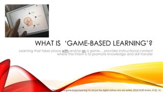 WHAT IS ‘GAME-BASED LEARNING’?
Learning that takes place with and/or as a game… provides instructional content
where the intent is to promote knowledge and skill transfer
Van Eck, R. (2006). Digital game-based learning: It's not just the digital natives who are restless. EDUCAUSE review, 41(2), 16.
 