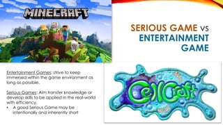 SERIOUS GAME vs
ENTERTAINMENT
GAME
Entertainment Games: strive to keep
immersed within the game environment as
long as possible.
Serious Games: Aim transfer knowledge or
develop skills to be applied in the real-world
with efficiency.
• A good Serious Game may be
intentionally and inherently short
 