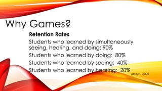 Why Games?
Retention Rates
Students who learned by simultaneously
seeing, hearing, and doing: 90%
Students who learned by doing: 80%
Students who learned by seeing: 40%
Students who learned by hearing: 20%
Joyce - 2005
 