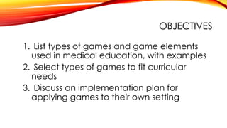 OBJECTIVES
1. List types of games and game elements
used in medical education, with examples
2. Select types of games to fit curricular
needs
3. Discuss an implementation plan for
applying games to their own setting
 