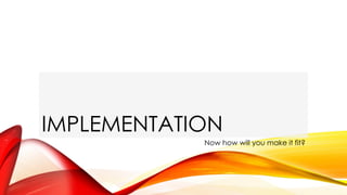 IMPLEMENTATION
Now how will you make it fit?
 