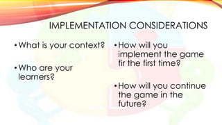 IMPLEMENTATION CONSIDERATIONS
•What is your context?
•Who are your
learners?
• How will you
implement the game
fir the first time?
• How will you continue
the game in the
future?
 