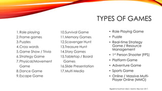 TYPES OF GAMES
1.Role playing
2.Frame games
3.Puzzles
4.Cross words
5.Game Show / Trivia
6.Strategy Game
7.Physical/Movement
Game
8.Dance Game
9.Escape Game
10.Survival Game
11.Memory Games
12.Scavenger Hunt
13.Treasure Hunt
14.Story Games
15.Tabletop / Board
Games
16.Slide Presentation
17.Multi Media
• Role Playing Game
• Puzzle
• Real-time Strategy
Game / Resource
Management
• 1st Person Shooter (FPS)
• Platform Game
• Adventure Game
• Sports Game
• Online / Massive Multi-
Player Online (MMO)
Bigdeli & Kaufman Med J Islamic Rep Iran 2017.
 