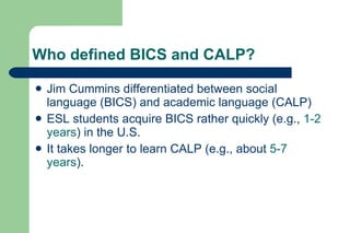 Who defined BICS and CALP?

   Jim Cummins differentiated between social
    language (BICS) and academic language (CALP)
   ESL students acquire BICS rather quickly (e.g., 1-2
    years) in the U.S.
   It takes longer to learn CALP (e.g., about 5-7
    years).
 