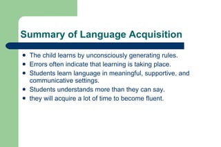 Summary of Language Acquisition
   The child learns by unconsciously generating rules.
   Errors often indicate that learning is taking place.
   Students learn language in meaningful, supportive, and
    communicative settings.
   Students understands more than they can say.
   they will acquire a lot of time to become fluent.
 
