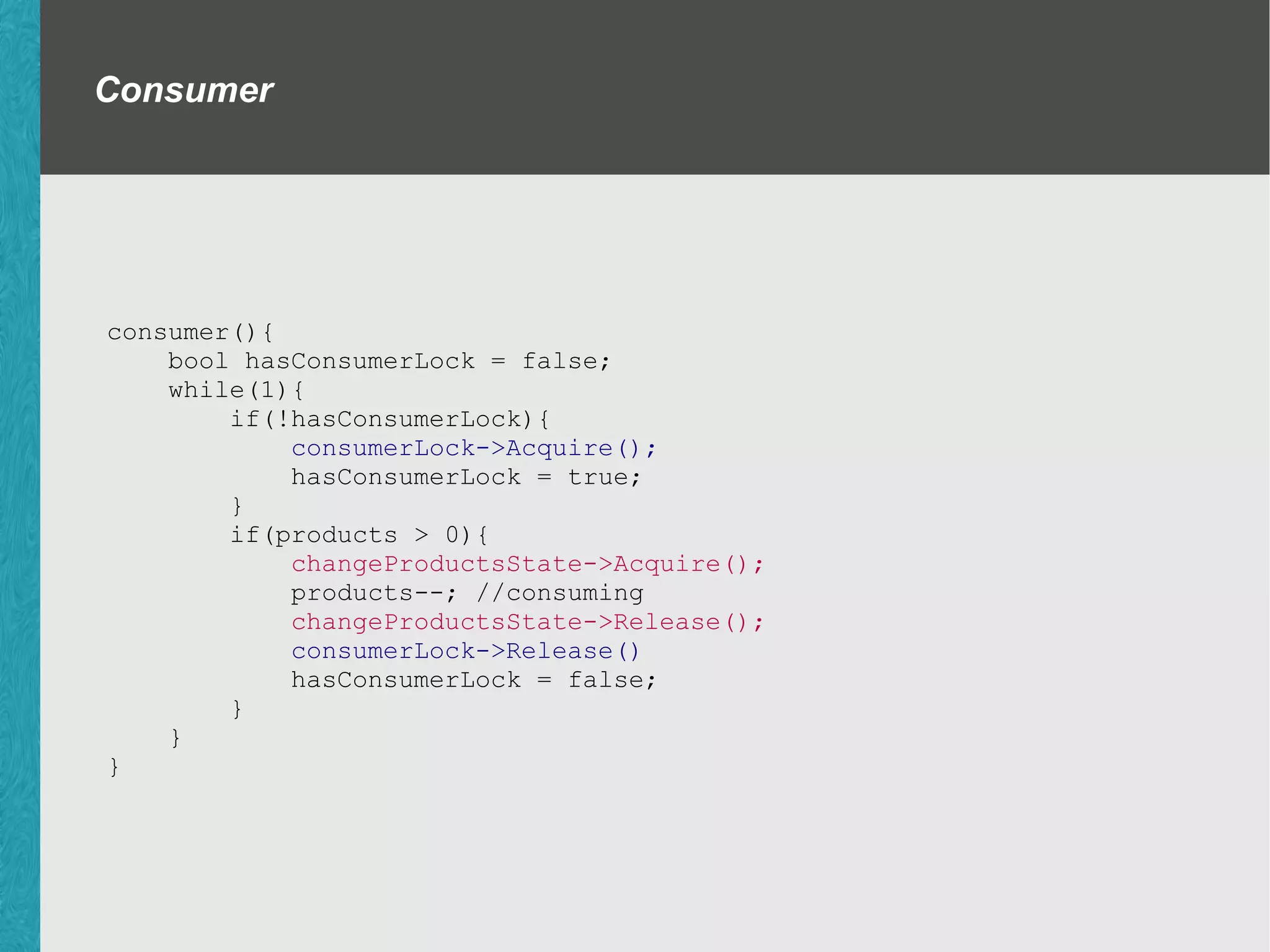 Producer Consumer with locks. consumer(){ bool hasConsumerLock = false; while(1){ if(!hasConsumerLock){ consumerLock->Acquire(); hasConsumerLock = true; } if(products > 0){ changeProductsState->Acquire(); products--; changeProductsState->Release(); consumerLock->Release() hasConsumerLock = false; } } } producer(){ bool hasProducerLock = false; while(1){ if(!hasProducerLock){ producerLock->Acquire(); hasProducerLock = true; } if(products < maxProducts){ changeProductsState->Acquire(); products--; changeProductsState->Release(); producerLock->Release() hasProducerLock = false; } } } int maxProducts; int products; Lock *consumerLock; Lock *producerLock; Lock *changeProductsState; 