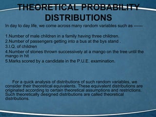 THEORETICAL PROBABILITY
           DISTRIBUTIONS
In day to day life, we come across many random variables such as ------

1.Number of male children in a family having three children.
2.Number of passengers getting into a bus at the bys stand .
3.I.Q. of children
4.Number of stones thrown successively at a mango on the tree until the
mango in hit
5.Marks scored by a candidate in the P.U.E. examination.



    For a quick analysis of distributions of such random variables, we
consider their theoretical equivalents. These equivalent distributions are
originated according to certain theoretical assumptions and restrictions.
Such theoretically designed distributions are called theoretical
distributions.
 