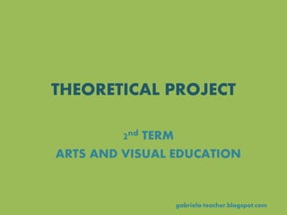 THEORETICAL PROJECT
gabriela-teacher.blogspot.com
2nd TERM
ARTS AND VISUAL EDUCATION
 