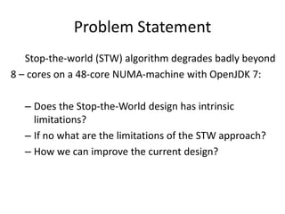 Problem Statement
   Stop-the-world (STW) algorithm degrades badly beyond
8 – cores on a 48-core NUMA-machine with OpenJDK 7:

  – Does the Stop-the-World design has intrinsic
    limitations?
  – If no what are the limitations of the STW approach?
  – How we can improve the current design?
 