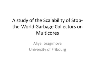 A study of the Scalability of Stop-
the-World Garbage Collectors on
            Multicores
          Aliya Ibragimova
        University of Fribourg
 