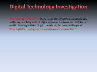 • What is digital technology? The term digital technologies is used to refer
  to the ever-evolving suite of digital software, hardware and architecture
  used in learning and teaching in the school, the home and beyond.
• What digital technology do you need to create a horror film?
 