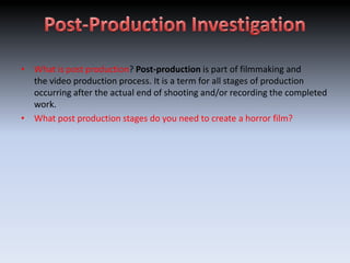 • What is post production? Post-production is part of filmmaking and
  the video production process. It is a term for all stages of production
  occurring after the actual end of shooting and/or recording the completed
  work.
• What post production stages do you need to create a horror film?
 