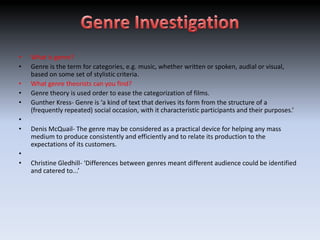 •   What is genre?
•   Genre is the term for categories, e.g. music, whether written or spoken, audial or visual,
    based on some set of stylistic criteria.
•   What genre theorists can you find?
•   Genre theory is used order to ease the categorization of films.
•   Gunther Kress- Genre is ‘a kind of text that derives its form from the structure of a
    (frequently repeated) social occasion, with it characteristic participants and their purposes.’
•
•   Denis McQuail- The genre may be considered as a practical device for helping any mass
    medium to produce consistently and efficiently and to relate its production to the
    expectations of its customers.
•
•   Christine Gledhill- ‘Differences between genres meant different audience could be identified
    and catered to...’
 