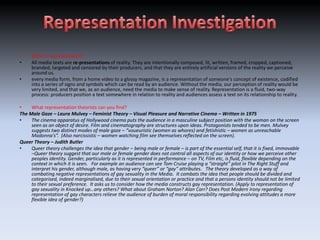 •    What is representation?
•    All media texts are re-presentations of reality. They are intentionally composed, lit, written, framed, cropped, captioned,
     branded, targeted and censored by their producers, and that they are entirely artificial versions of the reality we perceive
     around us.
•    every media form, from a home video to a glossy magazine, is a representation of someone's concept of existence, codified
     into a series of signs and symbols which can be read by an audience. Without the media, our perception of reality would be
     very limited, and that we, as an audience, need the media to make sense of reality. Representation is a fluid, two-way
     process: producers position a text somewhere in relation to reality and audiences assess a text on its relationship to reality.

•    What representation theorists can you find?
The Male Gaze – Laura Mulvey – Feminist Theory – Visual Pleasure and Narrative Cinema – Written in 1975
•    The cinema apparatus of Hollywood cinema puts the audience in a masculine subject position with the woman on the screen
     seen as an object of desire. Film and cinematography are structures upon ideas. Protagonists tended to be men. Mulvey
     suggests two distinct modes of male gaze – “voueuristic (women as whores) and fetishistic – women as unreachable
     Madonna's”. (Also narcissistic – women watching film see themselves reflected on the screen).
Queer Theory – Judith Butler
•    Queer theory challenges the idea that gender – being male or female – is part of the essential self, that it is fixed, immovable
     –Queer theory suggest that our male or female gender does not control all aspects of our identity or how we perceive other
     peoples identity. Gender, particularly as it is represented in performance – on TV, Film etc, is fluid, flexible depending on the
     context in which it is seen. For example an audience can see Tom Cruise playing a “straight” pilot in The Right Stuff and
     interpret his gender, although male, as having very “queer” or “gay” attributes. The theory developed as a way of
     combating negative representations of gay sexuality in the Media. It combats the idea that people should be divided and
     categorised, indeed marginalised, due to their sexual orientation or practice and that a persons identity should not be limited
     to their sexual preference. It asks us to consider how the media constructs gay representation. (Apply to representation of
     gay sexuality in Knocked up…any others? What about Graham Norton? Alan Carr? Does Post Modern Irony regarding
     representation of gay characters relieve the audience of burden of moral responsibility regarding evolving attitudes a more
     flexible idea of gender?)
 