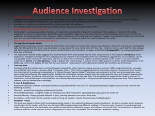 •   What is an audience?
•   Audience theory provides a starting point for many Media Studies tasks. Whether you are constructing a text or analysing one, you will need to
    consider the destination of that text (i.e. its target audience) and how that audience (or any other) will respond to that text.
•   A media text in itself has no meaning until it is read or decoded by an audience.
•   The targeted consumers/ people who have certain interests and are receiving the product/ film.
•   What audience theorists can you find?
•   Andrew Hart is among many writers, theorists and researchers who identify and value the existence of the audience in relation to the media.
    Audiences are vital in communication. It is for the audience that the media are constructing and conveying information, and, if it were not for the
    audiences, the media would not exist. The exact relationship between the media and their audiences has been the subject of debate since the media
    were first seriously studied and emphasises the importance of the audience and of their relationship with the media.
•   What audience theories link to the horror genre?
•   The Hypodermic Needle Model
•   Suggests that audiences passively receive the information transmitted via a media text, without any attempt on their part to process or challenge the
    data. Don't forget that this theory was developed in an age when the mass media were still fairly new - radio and cinema were less than two decades
    old. Governments had just discovered the power of advertising to communicate a message, and produced propaganda to try and sway populaces to
    their way of thinking.
•   The Hypodermic Needle Model suggests that the information from a text passes into the mass consciousness of the audience unmediated, ie the
    experience, intelligence and opinion of an individual are not relevant to the reception of the text. This theory suggests that, as an audience, we are
    manipulated by the creators of media texts, and that our behaviour and thinking might be easily changed by media-makers. It assumes that the
    audience are passive and heterogeneous. Used to explain why certain groups in society should not be exposed to certain media texts (comics in the
    1950s, rap music in the 2000s), for fear that they will watch or read sexual or violent behaviour and will then act them out themselves.
•   Two-Step Flow
•   Paul Lazarsfeld, Bernard Berelson, and Hazel Gaudet analysed the voters' decision-making processes during a 1940 presidential election campaign
    and published their results in a paper called The People's Choice. Their findings suggested that the information does not flow directly from the text
    into the minds of its audience unmediated but is filtered through "opinion leaders" who then communicate it to their less active associates, over
    whom they have influence. The audience then mediate the information received directly from the media with the ideas and thoughts expressed by
    the opinion leaders, thus being influenced not by a direct process, but by a two step flow. This diminished the power of the media in the eyes of
    researchers, and caused them to conclude that social factors were also important in the way in which audiences interpreted texts. This is sometimes
    referred to as the limited effects paradigm.
•   3. Uses & Gratifications
•   Researchers Blulmer and Katz expanded this theory and published their own in 1974, stating that individuals might choose and use a text for the
    following purposes
•   Diversion - escape from everyday problems and routine.
•   Personal Relationships - using the media for emotional and other interaction, eg) substituting soap operas for family life
•   Personal Identity - finding yourself reflected in texts, learning behaviour and values from texts
•   Surveillance - Information which could be useful for living eg) weather reports, financial news, holiday bargains
•   Reception Theory
•   This work was based on Stuart Hall's encoding/decoding model of the relationship between text and audience - the text is encoded by the producer,
    and decoded by the reader, and there may be major differences between two different readings of the same code. However, by using recognised
    codes and conventions, and by drawing upon audience expectations relating to aspects such as genre and use of stars, the producers can position the
    audience and thus create a certain amount of agreement on what the code means. This is known as a preferred reading.
 