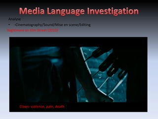 Analyse
• -Cinematography/Sound/Mise en scene/Editing
Nightmare on Elm Street (2010)




   Children song echo in background (1,2 Freddie’s coming for you...)
        Fire- death
 Slow Pan across- informssensewiththe deserted
 High angle overred jumper-death the villain brings
   ShortDark, non diageticDark,shot-of the location andpower across a spooky atmosphere
    Establishing shot- soundsspooky, unknown
        Claws- violence, pain, of edits
         sharp shadows-
        Black and sound audience gives
   Screams- ambient
                     shoulder evil colours
 