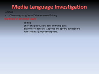 Analyse
• -Cinematography/Sound/Mise en scene/Editing
Nightmare on Elm Street (2010)
                Editing
                Short sharp cuts, slow pans and whip pans
                Slow creates tension, suspense and spooky atmosphere
                Fast creates a jumpy atmosphere.
 