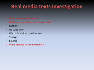•   What are real media texts?
•   What are conventions of a horror trailer?
•   Captions
•   No voice over
•   Who is in it, title, date it opens
•   Synergy
•   Enigma
•   What theories link to the trailer?
 