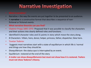•   What is narrative?
•   Narrative = the way the events are put together to be presented to an audience.
•   A narrative is a constructive format that describes a sequence of non-
    fictional or fictional events.
•   What narrative theorists can you find?
•   Vladimir Propp 1895-1970- Proposed that it was possible to classify the characters
    and their actions into clearly defined roles and functions.
•   Identified 8 character roles and 31 points in story which move the story along.
•   8 Characters- Villain, hero, donor, helper, princess, father, dispatcher, false hero.
•   Tzvetan Todorov
•    Suggests most narratives start with a state of equilibrium in which life is ‘normal
    and things are how they should be.
•   Disequilibrium- the status quo is interrupted by an event.
•   Equilibrium- restored at the end of the story
•   A trailer can show disequilibriumm but must not show how it is restored. Trailers
    must not show Todorov’s theory.
 
