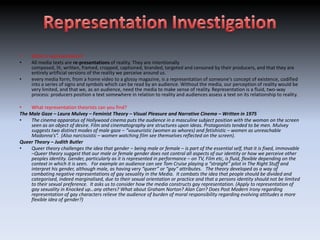•    What is representation?
•    All media texts are re-presentations of reality. They are intentionally
     composed, lit, written, framed, cropped, captioned, branded, targeted and censored by their producers, and that they are
     entirely artificial versions of the reality we perceive around us.
•    every media form, from a home video to a glossy magazine, is a representation of someone's concept of existence, codified
     into a series of signs and symbols which can be read by an audience. Without the media, our perception of reality would be
     very limited, and that we, as an audience, need the media to make sense of reality. Representation is a fluid, two-way
     process: producers position a text somewhere in relation to reality and audiences assess a text on its relationship to reality.

•    What representation theorists can you find?
The Male Gaze – Laura Mulvey – Feminist Theory – Visual Pleasure and Narrative Cinema – Written in 1975
•    The cinema apparatus of Hollywood cinema puts the audience in a masculine subject position with the woman on the screen
     seen as an object of desire. Film and cinematography are structures upon ideas. Protagonists tended to be men. Mulvey
     suggests two distinct modes of male gaze – “voueuristic (women as whores) and fetishistic – women as unreachable
     Madonna's”. (Also narcissistic – women watching film see themselves reflected on the screen).
Queer Theory – Judith Butler
•    Queer theory challenges the idea that gender – being male or female – is part of the essential self, that it is fixed, immovable
     –Queer theory suggest that our male or female gender does not control all aspects of our identity or how we perceive other
     peoples identity. Gender, particularly as it is represented in performance – on TV, Film etc, is fluid, flexible depending on the
     context in which it is seen. For example an audience can see Tom Cruise playing a “straight” pilot in The Right Stuff and
     interpret his gender, although male, as having very “queer” or “gay” attributes. The theory developed as a way of
     combating negative representations of gay sexuality in the Media. It combats the idea that people should be divided and
     categorised, indeed marginalised, due to their sexual orientation or practice and that a persons identity should not be limited
     to their sexual preference. It asks us to consider how the media constructs gay representation. (Apply to representation of
     gay sexuality in Knocked up…any others? What about Graham Norton? Alan Carr? Does Post Modern Irony regarding
     representation of gay characters relieve the audience of burden of moral responsibility regarding evolving attitudes a more
     flexible idea of gender?)
 