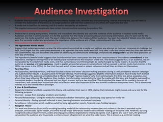 •   What is an audience?
•   Audience theory provides a starting point for many Media Studies tasks. Whether you are constructing a text or analysing one, you will need to
    consider the destination of that text (i.e. its target audience) and how that audience (or any other) will respond to that text.
•   A media text in itself has no meaning until it is read or decoded by an audience.
•   The targeted consumers/ people who have certain interests and are receiving the product/ film.
•   What audience theorists can you find?
•   Andrew Hart is among many writers, theorists and researchers who identify and value the existence of the audience in relation to the media.
    Audiences are vital in communication. It is for the audience that the media are constructing and conveying information, and, if it were not for the
    audiences, the media would not exist. The exact relationship between the media and their audiences has been the subject of debate since the media
    were first seriously studied and emphasises the importance of the audience and of their relationship with the media.
•   What audience theories link to the horror genre?
•   The Hypodermic Needle Model
•   Suggests that audiences passively receive the information transmitted via a media text, without any attempt on their part to process or challenge the
    data. Don't forget that this theory was developed in an age when the mass media were still fairly new - radio and cinema were less than two decades
    old. Governments had just discovered the power of advertising to communicate a message, and produced propaganda to try and sway populaces to
    their way of thinking.
•   The Hypodermic Needle Model suggests that the information from a text passes into the mass consciousness of the audience unmediated, ie the
    experience, intelligence and opinion of an individual are not relevant to the reception of the text. This theory suggests that, as an audience, we are
    manipulated by the creators of media texts, and that our behaviour and thinking might be easily changed by media-makers. It assumes that the
    audience are passive and heterogeneous. Used to explain why certain groups in society should not be exposed to certain media texts (comics in the
    1950s, rap music in the 2000s), for fear that they will watch or read sexual or violent behaviour and will then act them out themselves.
•   Two-Step Flow
•   Paul Lazarsfeld, Bernard Berelson, and Hazel Gaudet analysed the voters' decision-making processes during a 1940 presidential election campaign
    and published their results in a paper called The People's Choice. Their findings suggested that the information does not flow directly from the text
    into the minds of its audience unmediated but is filtered through "opinion leaders" who then communicate it to their less active associates, over
    whom they have influence. The audience then mediate the information received directly from the media with the ideas and thoughts expressed by
    the opinion leaders, thus being influenced not by a direct process, but by a two step flow. This diminished the power of the media in the eyes of
    researchers, and caused them to conclude that social factors were also important in the way in which audiences interpreted texts. This is sometimes
    referred to as the limited effects paradigm.
•   3. Uses & Gratifications
•   Researchers Blulmer and Katz expanded this theory and published their own in 1974, stating that individuals might choose and use a text for the
    following purposes
•   Diversion - escape from everyday problems and routine.
•   Personal Relationships - using the media for emotional and other interaction, eg) substituting soap operas for family life
•   Personal Identity - finding yourself reflected in texts, learning behaviour and values from texts
•   Surveillance - Information which could be useful for living eg) weather reports, financial news, holiday bargains
•   Reception Theory
•   This work was based on Stuart Hall's encoding/decoding model of the relationship between text and audience - the text is encoded by the
    producer, and decoded by the reader, and there may be major differences between two different readings of the same code. However, by using
    recognised codes and conventions, and by drawing upon audience expectations relating to aspects such as genre and use of stars, the producers
    can position the audience and thus create a certain amount of agreement on what the code means. This is known as a preferred reading.
 