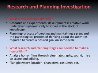 • What is research and planning?
• Research and experimental development is creative work
  undertaken systematically to increase the stock of
  knowledge
• Planning- process of creating and maintaining a plan; and
  the psychological process of thinking about the activities
  required to create a desired goal on some scale.

• What research and planning stages are needed to make a
  horror film ?
• Analyse horror films through cinematography, sound, mise
  en scene and editing.
• Plan plot/story, location, characters, costumes ect.
 