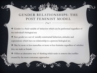 GENDER RELATIONSHIPS: THE
POST FEMINIST MODEL
 Gender is a fluid variable of behaviors which can be performed regardless of
the individual’s biological sex
 Sees gender as a set of socially constructed behaviors, attitudes and
expectations which have no relationship to a persons biological sex
 May be more or less masculine or more or less feminine regardless of whether
they are male or female
 Offers an alternative way of thinking which seeks to remove the conflict
created by the more customary approaches
 