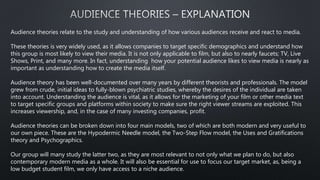 Audience theories relate to the study and understanding of how various audiences receive and react to media.
These theories is very widely used, as it allows companies to target specific demographics and understand how
this group is most likely to view their media. It is not only applicable to film, but also to nearly faucets; TV, Live
Shows, Print, and many more. In fact, understanding how your potential audience likes to view media is nearly as
important as understanding how to create the media itself.
Audience theory has been well-documented over many years by different theorists and professionals. The model
grew from crude, initial ideas to fully-blown psychiatric studies, whereby the desires of the individual are taken
into account. Understanding the audience is vital, as it allows for the marketing of your film or other media text
to target specific groups and platforms within society to make sure the right viewer streams are exploited. This
increases viewership, and, in the case of many investing companies, profit.
Audience theories can be broken down into four main models, two of which are both modern and very useful to
our own piece. These are the Hypodermic Needle model, the Two-Step Flow model, the Uses and Gratifications
theory and Psychographics.
Our group will many study the latter two, as they are most relevant to not only what we plan to do, but also
contemporary modern media as a whole. It will also be essential for use to focus our target market, as, being a
low budget student film, we only have access to a niche audience.
 