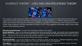 This study was made during the 1960's. During this time it became apparent to media theorists that audiences
made choices about what they did when consuming texts. An early suggestion in 1948 by lasswell said that
media texts have the following four functions: Surveillance, Correlation, Entertainment, and Cultural transmission.
A later study by Blulmer and Katz expanded this theory in 1974. They suggested individuals might choose media
texts for these following reasons:
Diversion/entertainment - escape from everyday problems and routine.
Social solidarity – some of our personal relationships centre around the media. We might chat to people about
about what we watched on the TV the night before, or become friends with people who enjoy the same music or
films… Chatrooms and social media brings people together (in a virtual way) and provides them with a space to
discuss/debate and communicate about things that matter to them.
Personal identity – we use the media to create or maintain a sense of who we are. Lifestyle magazines; seeing
role models in the media; seeking help from manuals, self-help books and magazines.
Surveillance – using the media for information which could be useful for living (e.g. weather reports, financial
news, holiday bargains, local and global news) and for personal education.
 